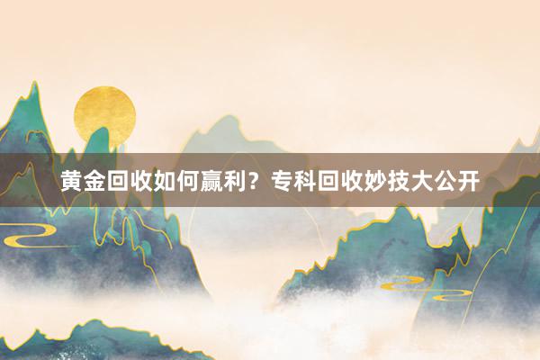 黄金回收如何赢利？专科回收妙技大公开