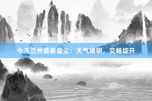 今天兰州最新音尘：天气晴明，交畅绽开