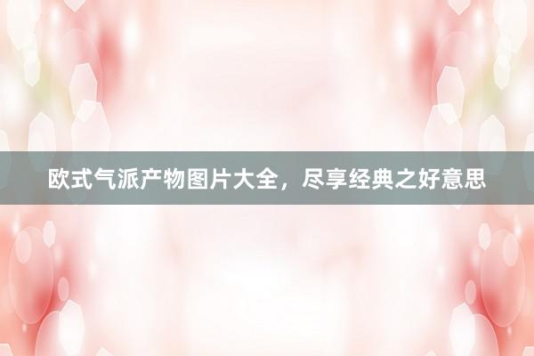 欧式气派产物图片大全，尽享经典之好意思