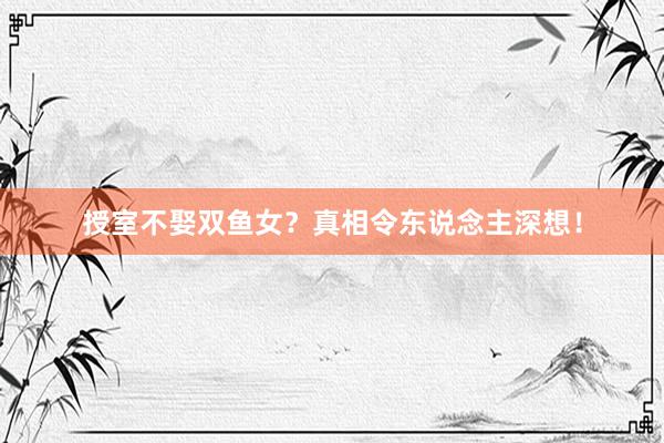 授室不娶双鱼女？真相令东说念主深想！