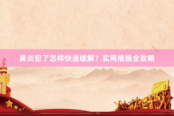 鼻炎犯了怎样快速缓解？实用措施全攻略
