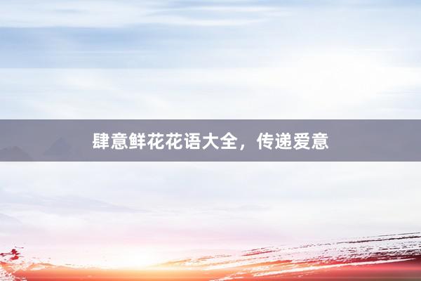 肆意鲜花花语大全，传递爱意