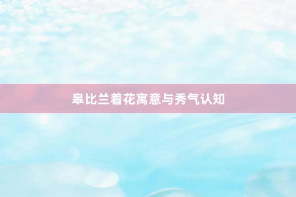 皋比兰着花寓意与秀气认知