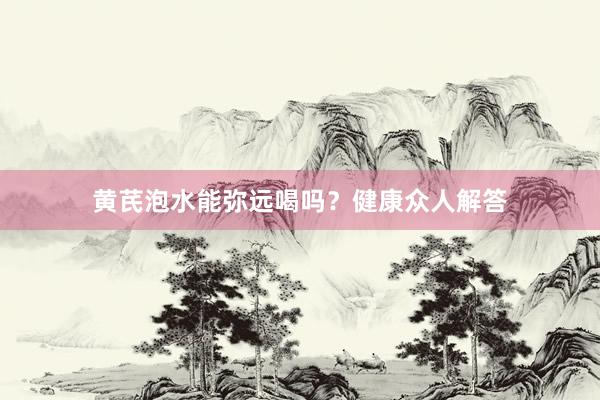 黄芪泡水能弥远喝吗？健康众人解答