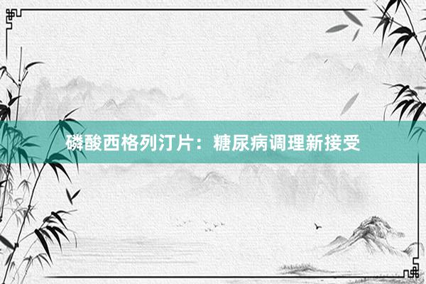 磷酸西格列汀片：糖尿病调理新接受